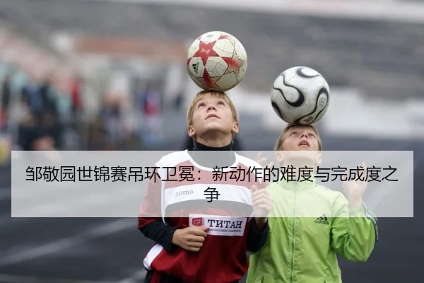 邹敬园世锦赛吊环卫冕：新动作的难度与完成度之争